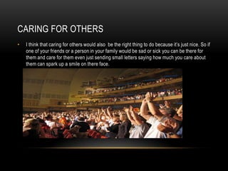 CARING FOR OTHERS
•

I think that caring for others would also be the right thing to do because it’s just nice. So if
one of your friends or a person in your family would be sad or sick you can be there for
them and care for them even just sending small letters saying how much you care about
them can spark up a smile on there face.

 