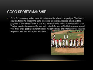 GOOD SPORTSMANSHIP
•

Good Sportsmanship makes you a fair person and for others to respect you. You have to
play fair, follow the rules of the game for people will like you. Respect others and the
judgment of the referee if there is one. You have to handle a victory or defeat with honor.
You just have to show respect for your self, not only for yourself but to the people around
you. If you show good sportsmanship good will come to you and others will treat you with
respect as well. You will be paid with honor.

 