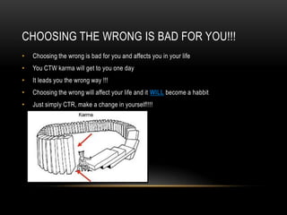 CHOOSING THE WRONG IS BAD FOR YOU!!!
•

Choosing the wrong is bad for you and affects you in your life

•

You CTW karma will get to you one day

•

It leads you the wrong way !!!

•

Choosing the wrong will affect your life and it WILL become a habbit

•

Just simply CTR, make a change in yourself!!!!

 