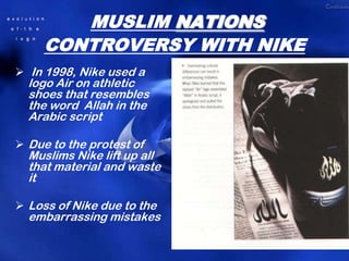 MUSLIM NATIONS
     CONTROVERSY WITH NIKE
 In 1998, Nike used a
  logo Air on athletic
  shoes that resembles
  the word Allah in the
  Arabic script

 Due to the protest of
  Muslims Nike lift up all
  that material and waste
  it

 Loss of Nike due to the
  embarrassing mistakes
 