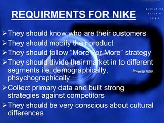 REQUIRMENTS FOR NIKE
They should know who are their customers
They should modify their product
They should follow “More For More” strategy
They should divide their market in to different
 segments i.e. demographically,
 phsychographically
Collect primary data and built strong
 strategies against competitors
They should be very conscious about cultural
 differences
 