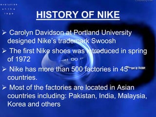 HISTORY OF NIKE
 Carolyn Davidson at Portland University
 designed Nike’s trademark Swoosh
 The first Nike shoes was introduced in spring
 of 1972
 Nike has more than 500 factories in 45
 countries.
 Most of the factories are located in Asian
 countries including: Pakistan, India, Malaysia,
 Korea and others
 