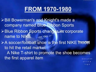 FROM 1970-1980
Bill Bowerman's and Knight's made a
 company named Blue Ribbon Sports
Blue Ribbon Sports changes its corporate
 name to NIKE
A soccer/football shoe is the first NIKE model
 to hit the retail market
  A Nike T-shirt to promote the shoe becomes
 the first apparel item
 