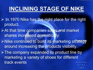 INCLINING STAGE OF NIKE
 In 1970 Nike has the right place for the right
 product.
At that time companies sales and market
 shares increased dramatically
Nike continued to build its marketing strategy
 around increasing the products visibility.
The company expanded its product line by
 marketing a variety of shoes for different
 track events
 
