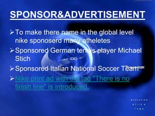 SPONSOR&ADVERTISEMENT
To make there name in the global level
 nike sponoserd many atheletes
Sponsored German tennis player Michael
 Stich
Sponsored Italian National Soccer Team
Nike print ad with the tag "There is no
 finish line" is introduced.
 
