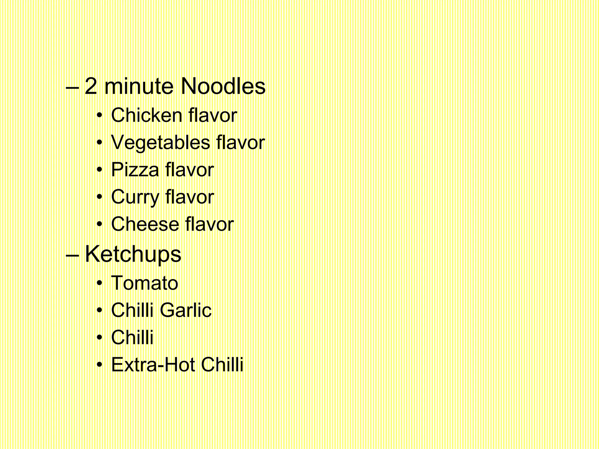 2 minute Noodles Chicken flavor Vegetables flavor Pizza flavor Curry flavor Cheese flavor Ketchups Tomato Chilli Garlic Chilli Extra-Hot Chilli 