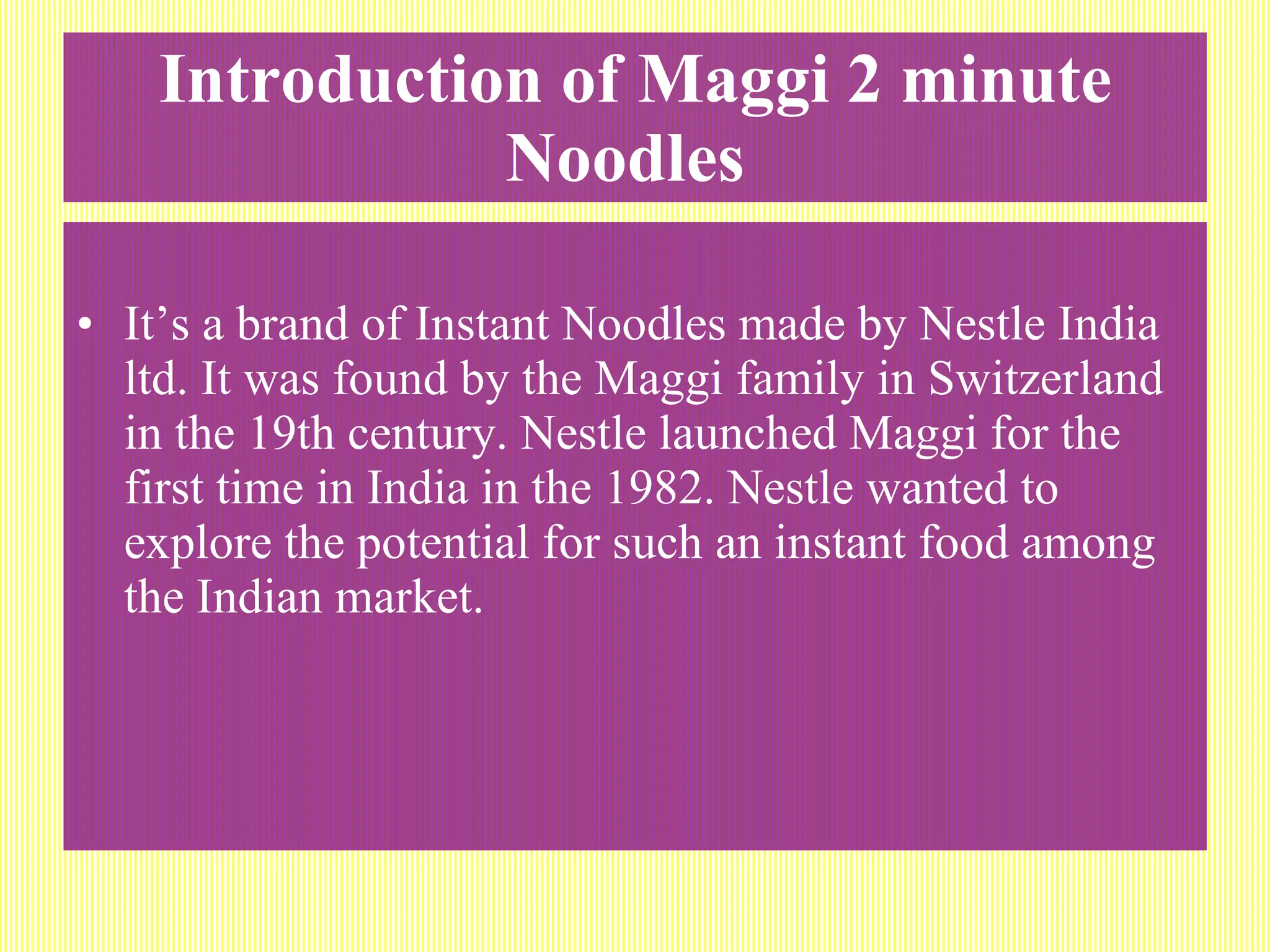 Introduction of Maggi 2 minute Noodles   It’s a brand of Instant Noodles made by Nestle India ltd. It was found by the Maggi family in Switzerland in the 19th century. Nestle launched Maggi for the first time in India in the 1982. Nestle wanted to explore the potential for such an instant food among the Indian market. 