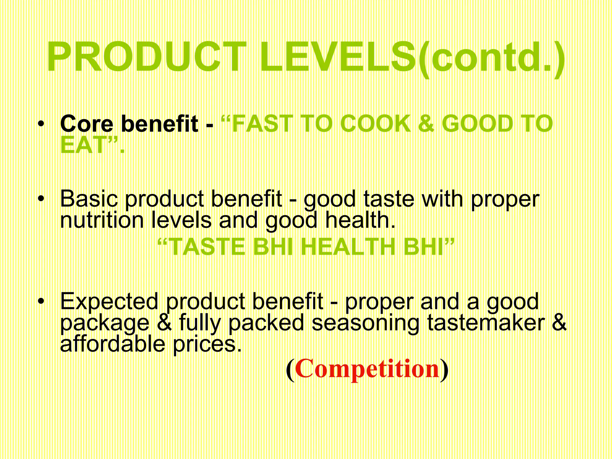 PRODUCT LEVELS(contd.) Core benefit -  “FAST TO COOK & GOOD TO EAT”. Basic product benefit - good taste with proper nutrition levels and good health.  “ TASTE BHI HEALTH BHI” Expected product benefit - proper and a good package & fully packed seasoning tastemaker & affordable prices. ( Competition ) 