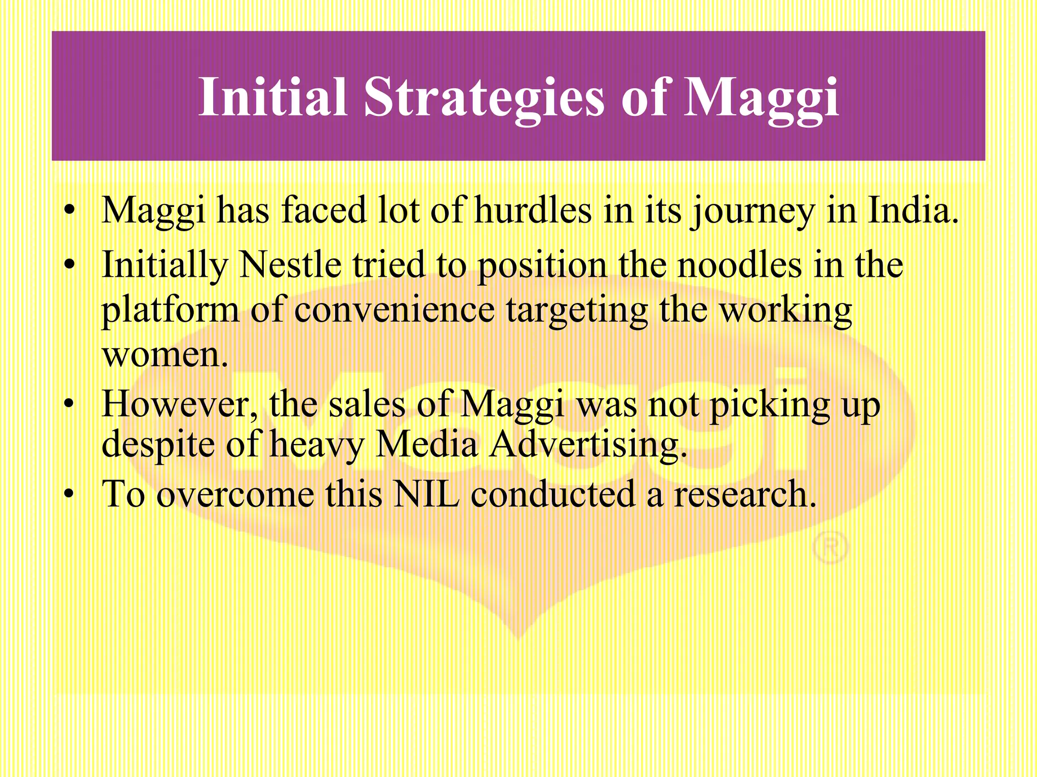 Initial Strategies of Maggi Maggi has faced lot of hurdles in its journey in India. Initially Nestle tried to position the noodles in the platform of convenience targeting the working women. However, the sales of Maggi was not picking up despite of heavy Media Advertising. To overcome this NIL conducted a research.  
