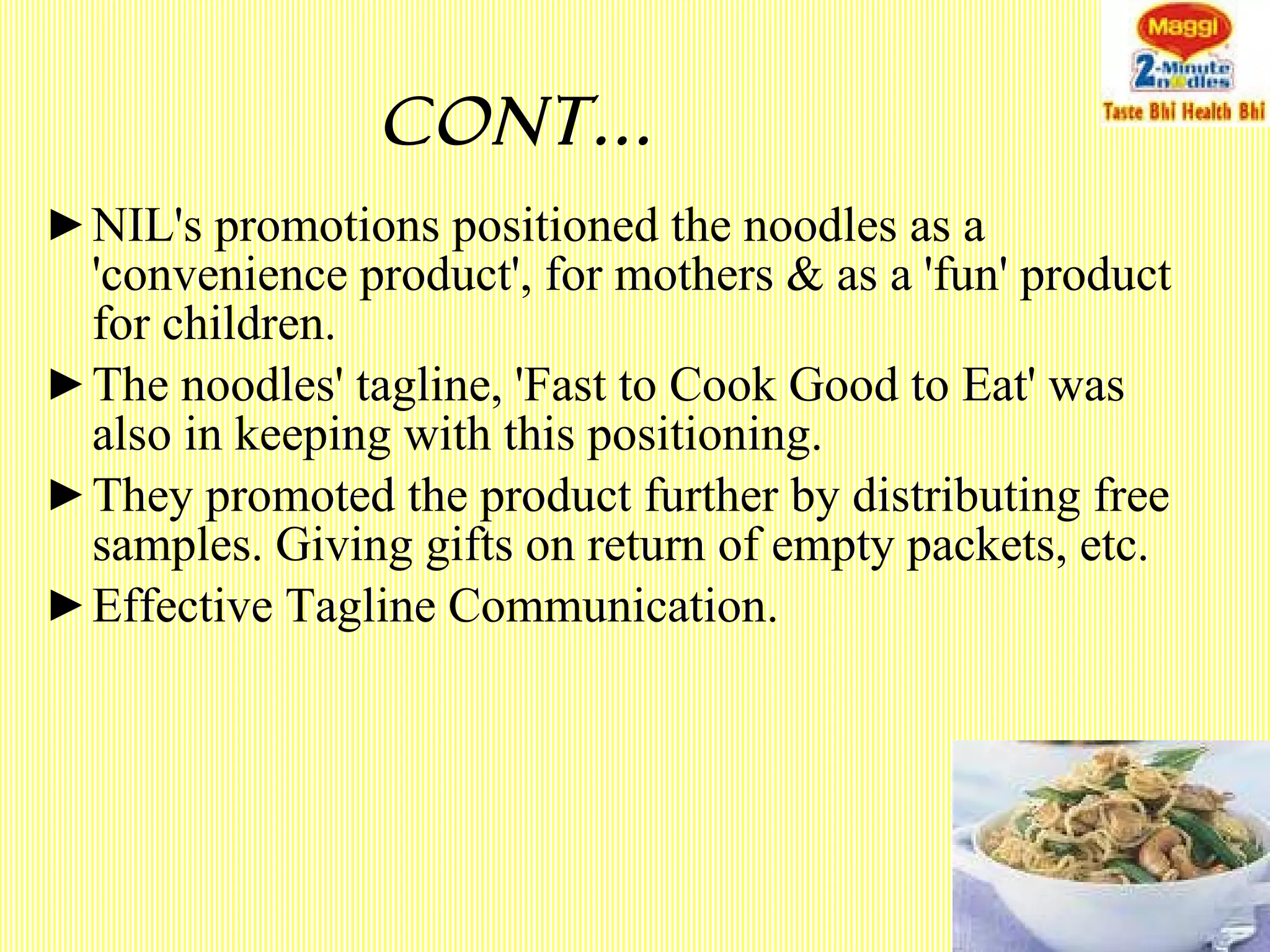 Cont… NIL's promotions positioned the noodles as a 'convenience product', for mothers & as a 'fun' product for children. The noodles' tagline, 'Fast to Cook Good to Eat' was also in keeping with this positioning. They promoted the product further by distributing free samples. Giving gifts on return of empty packets, etc. Effective Tagline Communication.  
