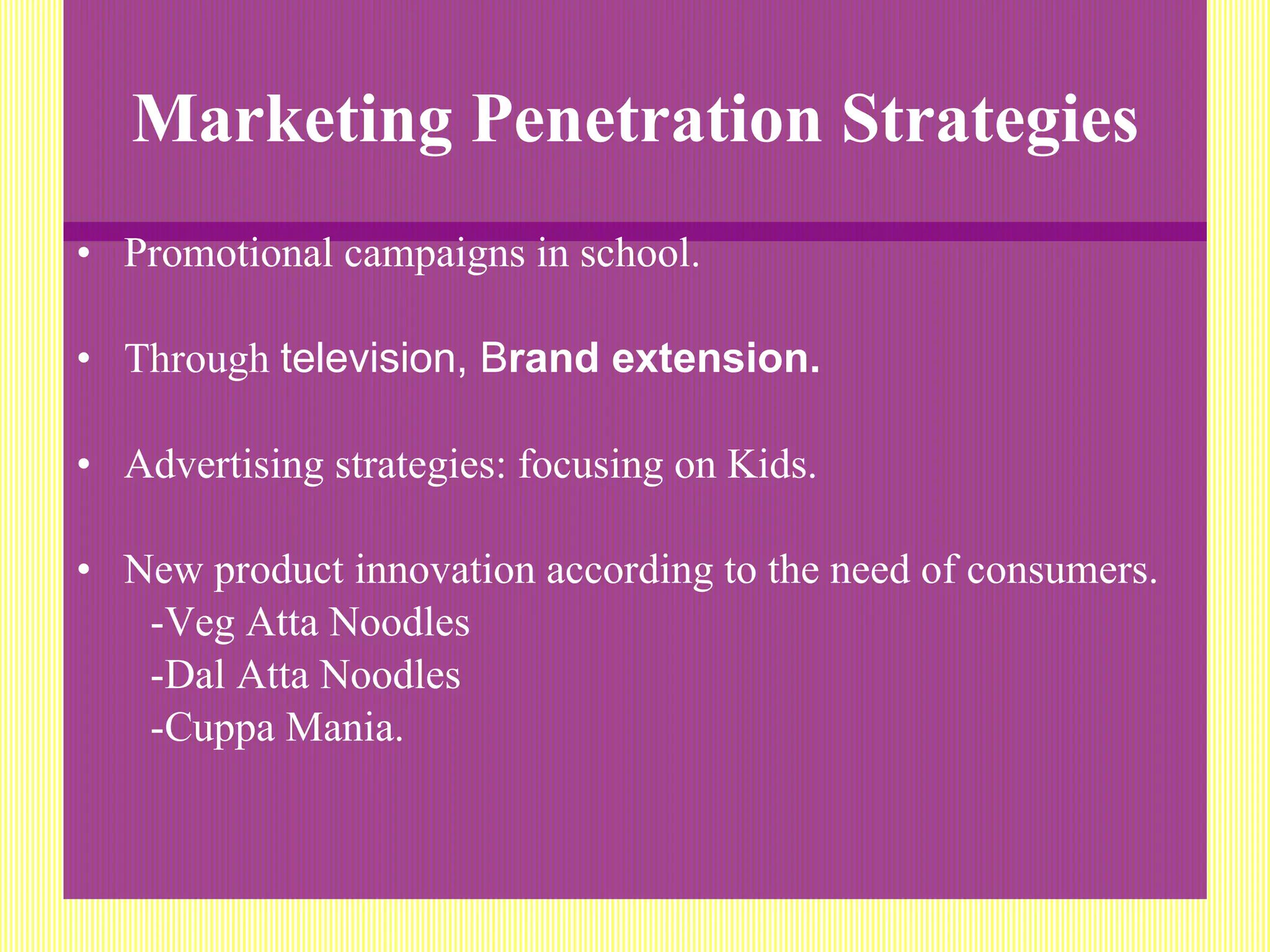 Marketing Penetration Strategies Promotional campaigns in school. Through  television, B rand extension. Advertising strategies: focusing on Kids. New product innovation according to the need of consumers. -Veg Atta Noodles  -Dal Atta Noodles -Cuppa Mania. 