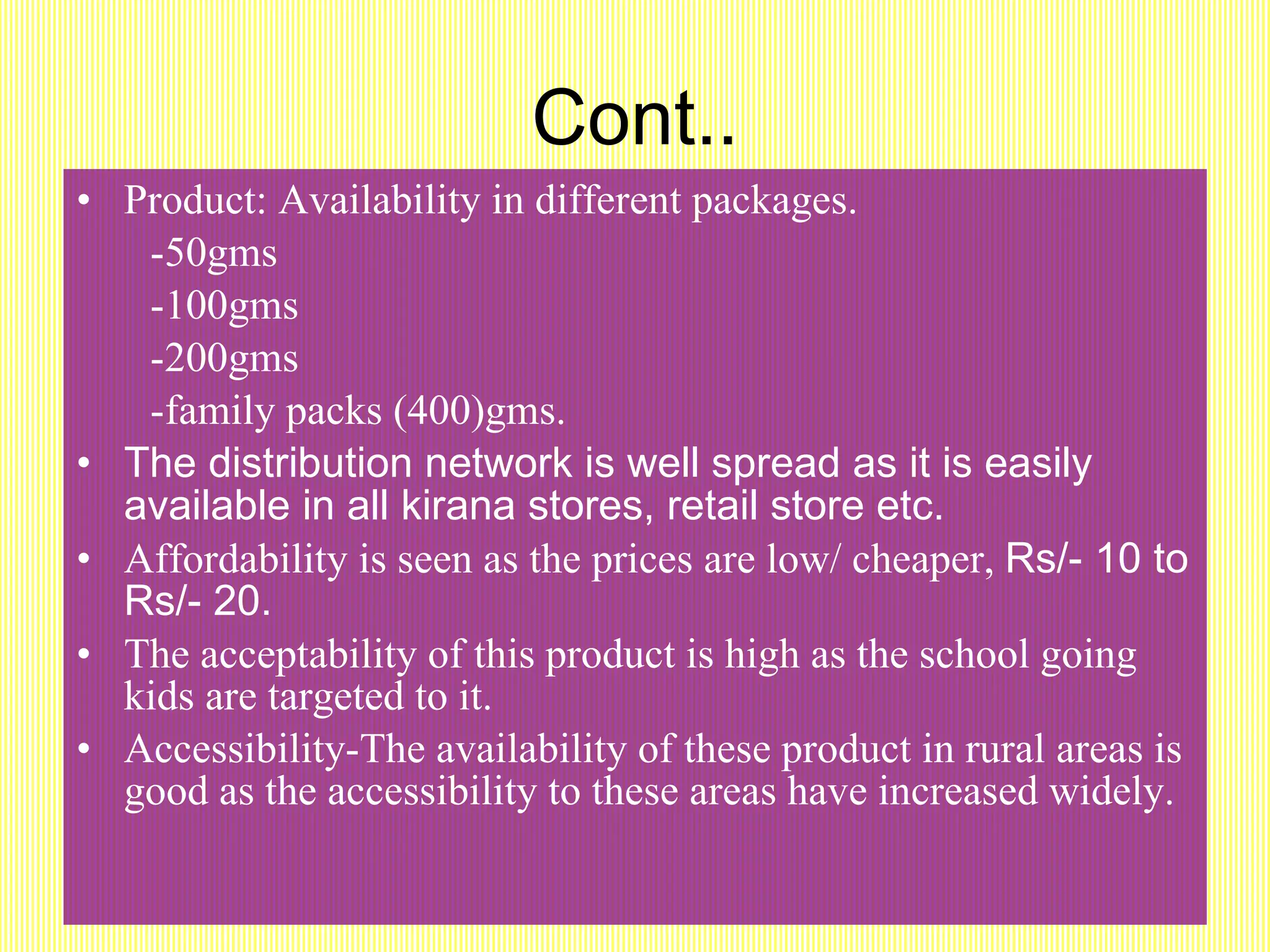 Cont.. Product: Availability in different packages. -50gms -100gms -200gms -family packs (400)gms. The distribution network is well spread as it is easily available in all kirana stores, retail store etc. Affordability is seen as the prices are low/ cheaper,  Rs/- 10 to Rs/- 20. The acceptability of this product is high as the school going kids are targeted to it. Accessibility-The availability of these product in rural areas is good as the accessibility to these areas have increased widely. 