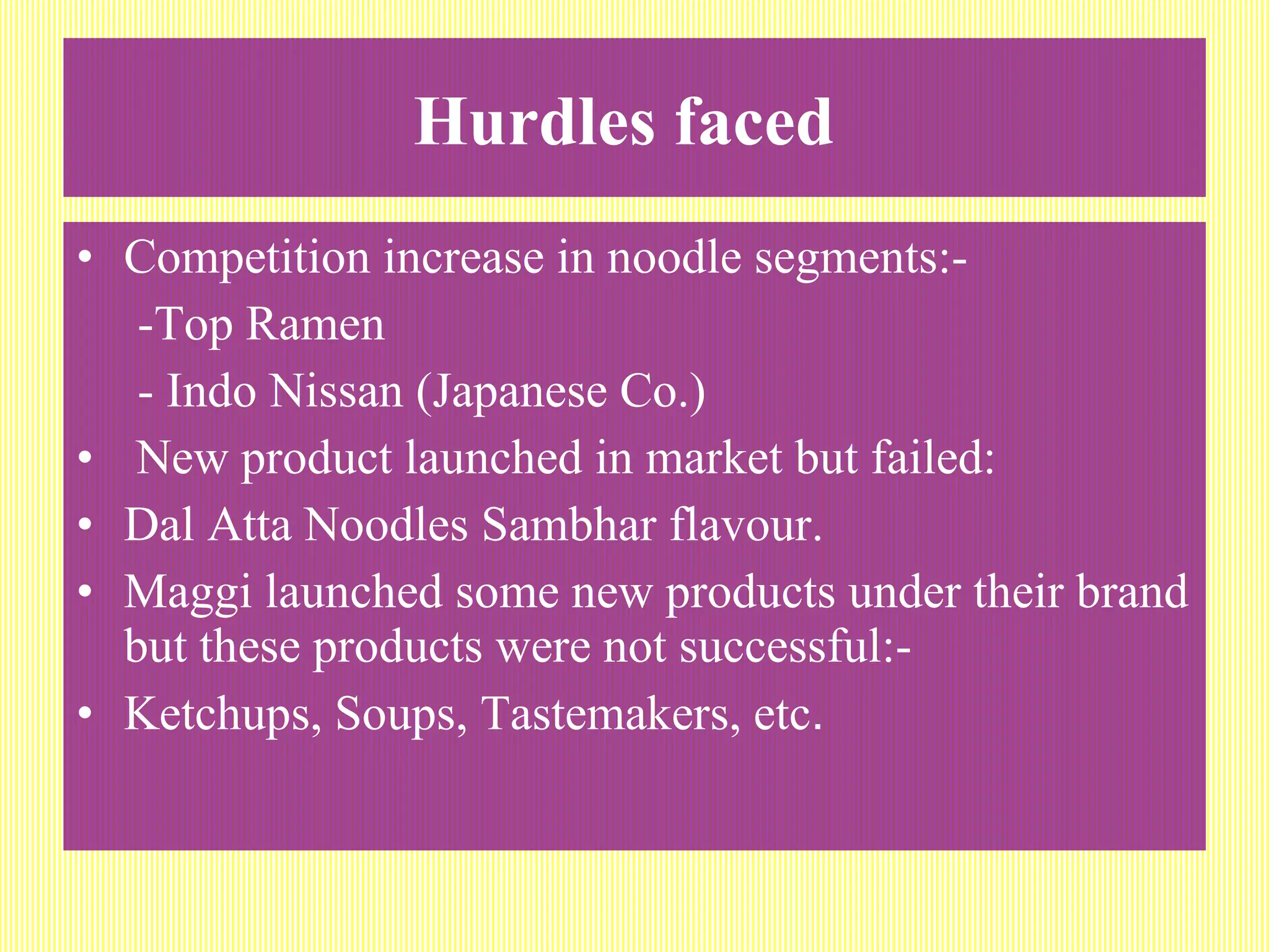 Hurdles faced   Competition increase in noodle segments:-  -Top Ramen - Indo Nissan (Japanese Co.) New product launched in market but failed: Dal Atta Noodles Sambhar flavour. Maggi launched some new products under their brand but these products were not successful:- Ketchups, Soups, Tastemakers, etc . 