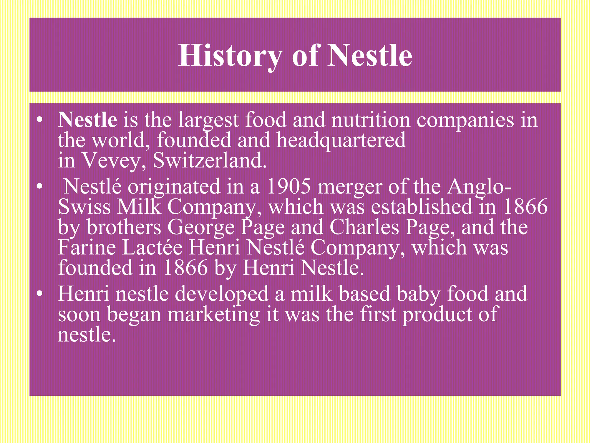 History of Nestle Nestle  is the largest food and nutrition companies in the world, founded and headquartered in Vevey, Switzerland. Nestlé originated in a 1905 merger of the Anglo-Swiss Milk Company, which was established in 1866 by brothers George Page and Charles Page, and the Farine Lactée Henri Nestlé Company, which was founded in 1866 by Henri Nestle.  Henri nestle developed a milk based baby food and soon began marketing it was the first product of nestle. 