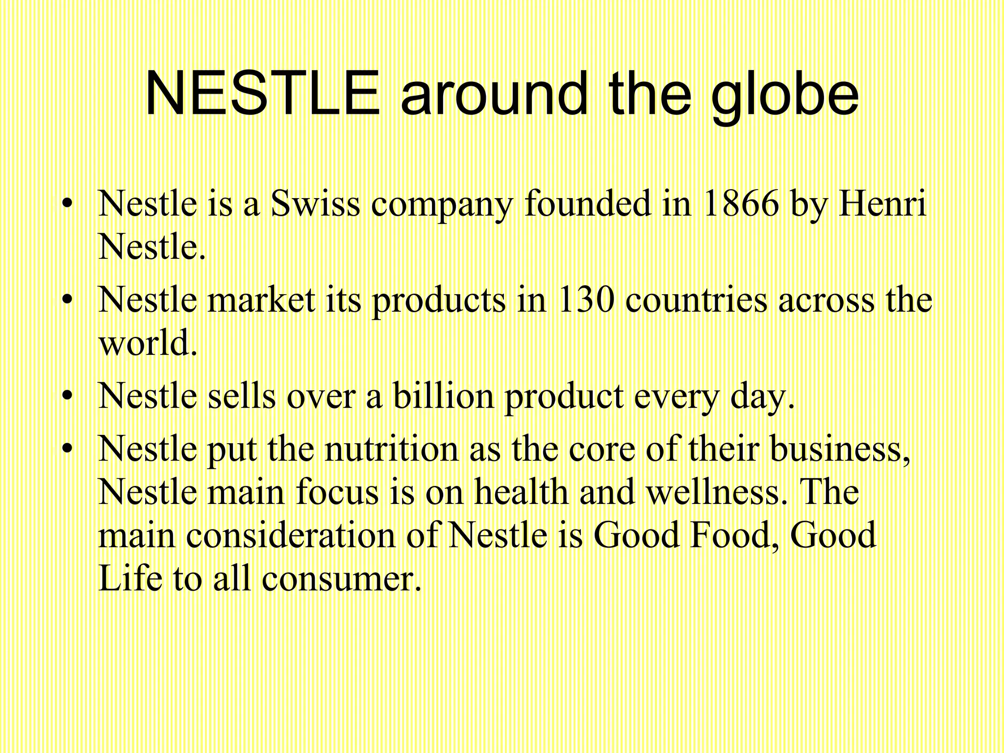 NESTLE around the globe Nestle is a Swiss company founded in 1866 by Henri Nestle. Nestle market its products in 130 countries across the world. Nestle sells over a billion product every day. Nestle put the nutrition as the core of their business, Nestle main focus is on health and wellness. The main consideration of Nestle is Good Food, Good Life to all consumer. 