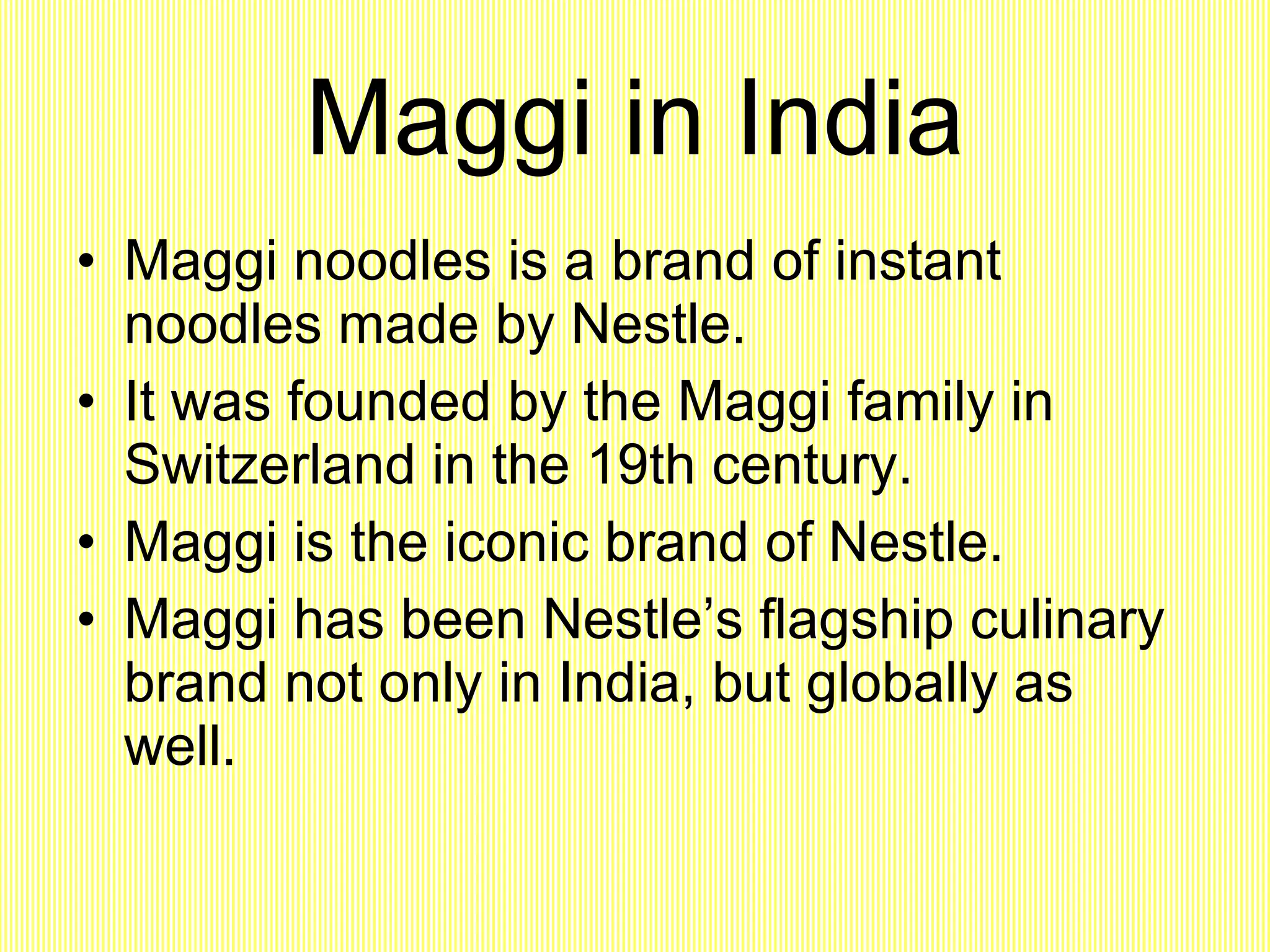 Maggi in India Maggi noodles is a brand of instant noodles made by Nestle. It was founded by the Maggi family in Switzerland in the 19th century. Maggi is the iconic brand of Nestle. Maggi has been Nestle’s flagship culinary brand not only in India, but globally as well. 