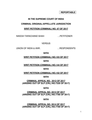1
REPORTABLE
IN THE SUPREME COURT OF INDIA
CRIMINAL ORIGINAL/APPELLATE JURISDICTION
WRIT PETITION (CRIMINAL) NO. 67 OF 2017
NIKESH TARACHAND SHAH …PETITIONER
VERSUS
UNION OF INDIA & ANR. …RESPONDENTS
WITH
WRIT PETITION (CRIMINAL) NO.103 OF 2017
WITH
WRIT PETITION (CRIMINAL) NO.144 OF 2017
WITH
WRIT PETITION (CRIMINAL) NO.152 OF 2017
WITH
CRIMINAL APPEAL NO. 2012 OF 2017
(ARISING OUT OF SLP (CRL) NO.7326 OF 2017)
WITH
CRIMINAL APPEAL NO. 2013 OF 2017
(ARISING OUT OF SLP (CRL) NO.7786 OF 2017)
WITH
CRIMINAL APPEAL NO. 2014 OF 2017
(ARISING OUT OF SLP (CRL) NO.7789 OF 2017)
Digitally signed by
R.NATARAJAN
Date: 2017.11.23
15:17:36 IST
Reason:
Signature Not Verified
 