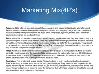 Marketing Mix(4P’s)
Products: Nike offers a wide selection of shoes, apparel, and equipment products. Nike’s foremost
focus is athletic footwear and apparels designed for sports and everyday usage with the brand name.
Nike also makes other products such as: sport balls, timepieces, eyewear, skates, bats, and other
equipment designed for sports activities.
Price: Nike shoe prices could range from $30 to $200 and maybe more, but they also have to stay in a
competitive price to other shoe retailers. Nike as a brand commands high premiums. Nike has become
so well known for quality products that most people will pay top dollar for these products. The product
price has not stop people from buying Nike shoes. The company has designed its pricing structure in a
way to make it competitive to other sellers.
Place: Nike has a lot of distribution channels to get their products to their customers. Nike shoes are
carried by multi-brands and the exclusive Nike stores across the globe. Nike has over 20,000 retailers
in the united state in almost 200 countries around the world. Niketown, for instance, can take up an
entire city blocks and feel as though you have travel 10 years.
Promotion: This is Nike’s strongest points. Nike advertises in every medium with utmost precision.
Their advertising is simple and it sends the strongest messages. They have the best players from all
sports advertising the products. They are on TV, on the Radio, in the streets, in every social media and
more. The advertisement is meant to show the consumer that with these shoes you are able to exceed
everyone else’s expectations and rise above.
 