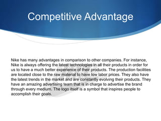 Competitive Advantage
Nike has many advantages in comparison to other companies. For instance,
Nike is always offering the latest technologies in all their products in order for
us to have a much better experience of their products. The production facilities
are located close to the raw material to have low labor prices. They also have
the latest trends in the market and are constantly evolving their products. They
have an amazing advertising team that is in charge to advertise the brand
through every medium. The logo itself is a symbol that inspires people to
accomplish their goals.
 
