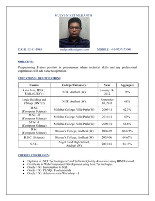 MULYE NIKET NILKANTH
D.O.B. 02-11-1988 mulye.niket@gmx.com MOBILE: +91-9757173006
OBJECTIVE:
Programming Trainer position in procurement where technical skills and my professional
experiences will add value to operation.
EDUCATIONAL QUALIFICATIONS:
Course College/University Year Aggregate
Core Java, JDBC,
UML (CJEV4)
NIIT, Andheri (W)
January 14,
2012
78%
Logic Building and
CSharp (DNT2I)
NIIT, Andheri (W)
September
10, 2011
68%
M.Sc.
(Computer Science)
Mithibai College, Ville-Parle(W) 2009-11 62.3%
M.Sc. -II
(Computer Science)
Mithibai College, Ville-Parle(W) 2010-11 60%
M.Sc. -I
(Computer Science)
Mithibai College, Ville-Parle(W) 2009-10 64.6%
B.Sc.
(Computer Science)
Bhavan’s College, Andheri (W) 2006-09 60.625%
H.S.C. (Science) Bhavan’s College, Andheri (W) 2005-06 64.67%
S.S.C.
Angel Land High School,
Andheri (W)
2003-04 84.13%
COURSES UNDERTAKEN:
 Diploma in .NET Technologiesv2 and Software Quality Assurance using IBM Rational
 Certificate in Web Component Development using Java Technologies
 Oracle 10G: Introduction to SQL
 Oracle 10G: PL/SQL Fundamentals
 Oracle 10G: Administration Workshop – I
 
