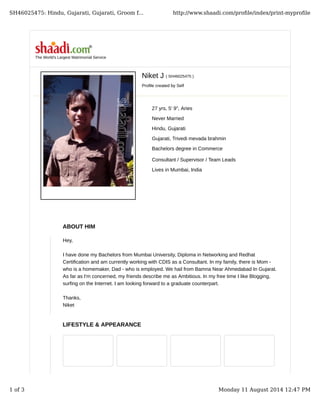 Niket J ( SH46025475 )
Profile created by Self
27 yrs, 5' 9", Aries
Never Married
Hindu, Gujarati
Gujarati, Trivedi mevada brahmin
Bachelors degree in Commerce
Consultant / Supervisor / Team Leads
Lives in Mumbai, India
The World's Largest Matrimonial Service
ABOUT HIM
LIFESTYLE & APPEARANCE
Hey,
I have done my Bachelors from Mumbai University, Diploma in Networking and Redhat
Certification and am currently working with CDIS as a Consultant. In my family, there is Mom -
who is a homemaker, Dad - who is employed. We hail from Bamna Near Ahmedabad In Gujarat.
As far as I'm concerned, my friends describe me as Ambitious. In my free time I like Blogging,
surfing on the Internet. I am looking forward to a graduate counterpart.
Thanks,
Niket
SH46025475: Hindu, Gujarati, Gujarati, Groom f... http://www.shaadi.com/proﬁle/index/print-myproﬁle
1 of 3 Monday 11 August 2014 12:47 PM
 