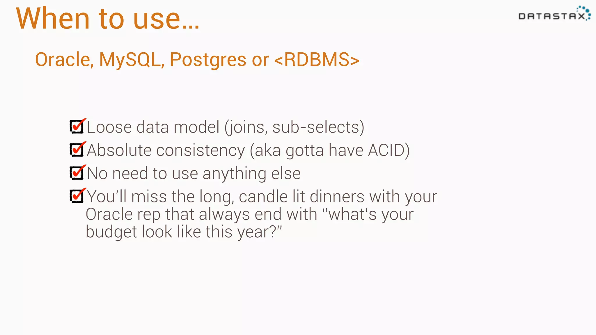 When to use…
Loose data model (joins, sub-selects)
Absolute consistency (aka gotta have ACID)
No need to use anything else
You’ll miss the long, candle lit dinners with your
Oracle rep that always end with “what’s your
budget look like this year?”
Oracle, MySQL, Postgres or <RDBMS>
 