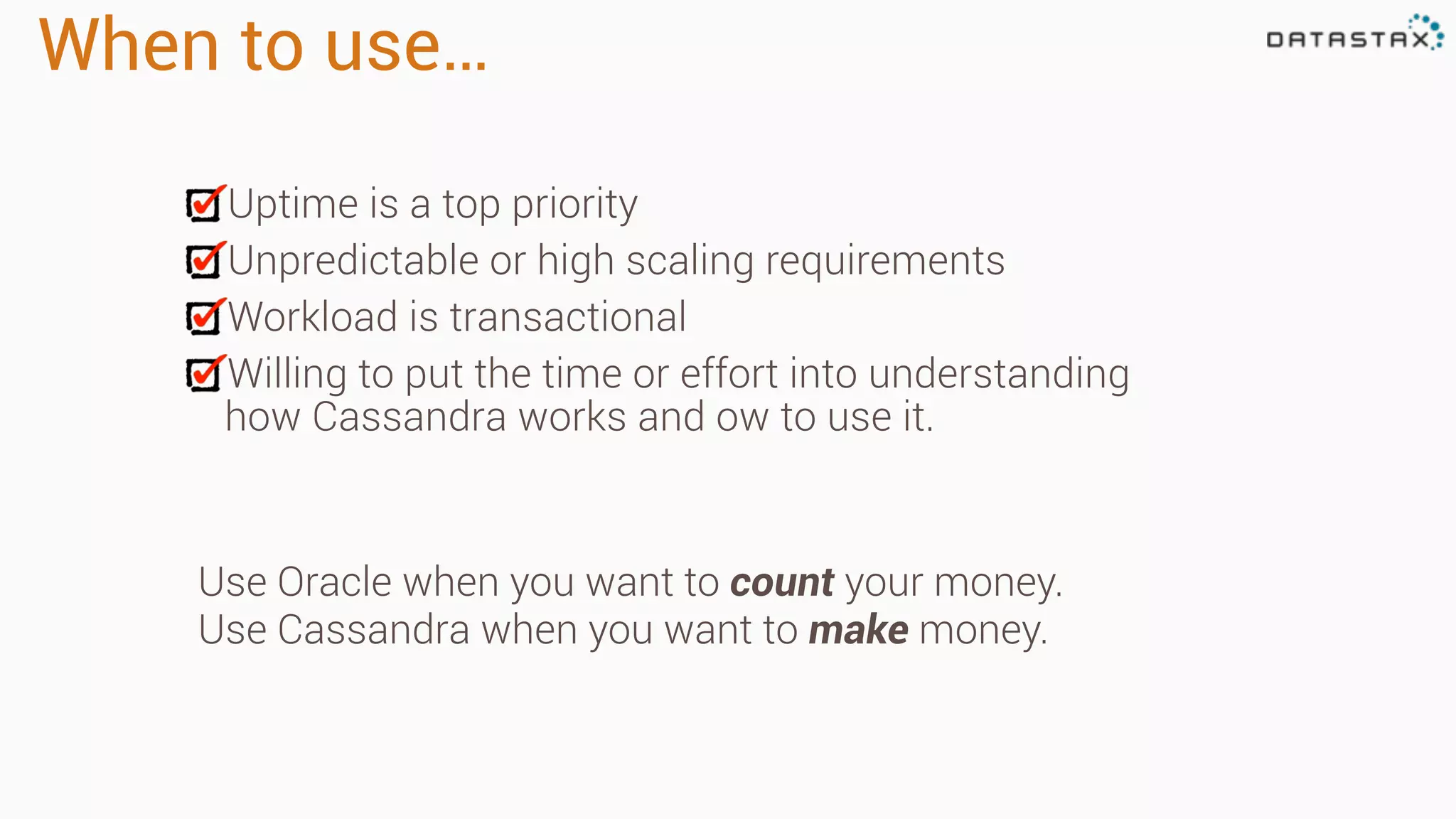 When to use…
Uptime is a top priority
Unpredictable or high scaling requirements
Workload is transactional
Willing to put the time or effort into understanding
how Cassandra works and ow to use it.
Use Oracle when you want to count your money.
Use Cassandra when you want to make money.
 
