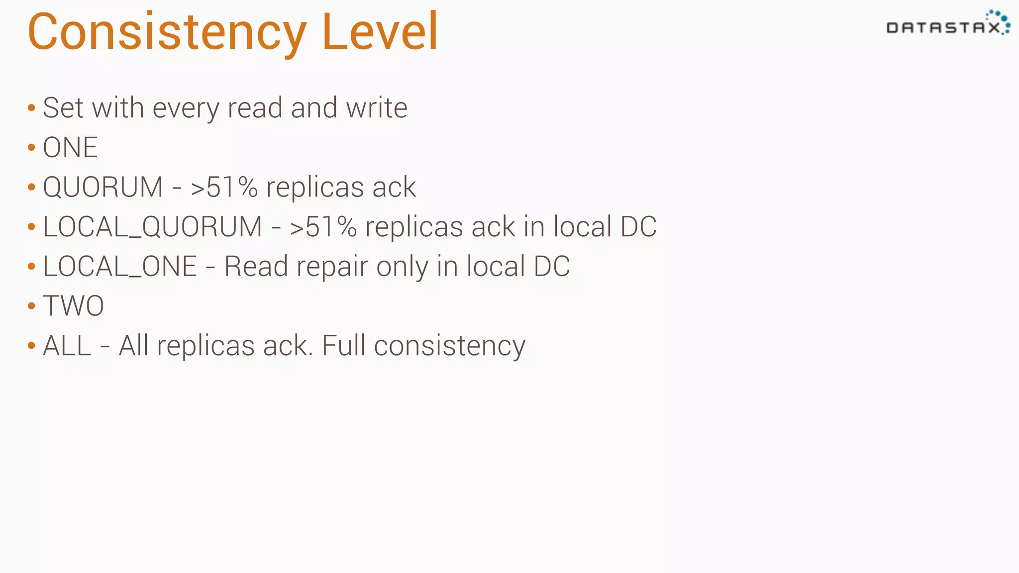 Consistency Level
• Set with every read and write
• ONE
• QUORUM - >51% replicas ack
• LOCAL_QUORUM - >51% replicas ack in local DC
• LOCAL_ONE - Read repair only in local DC
• TWO
• ALL - All replicas ack. Full consistency
 