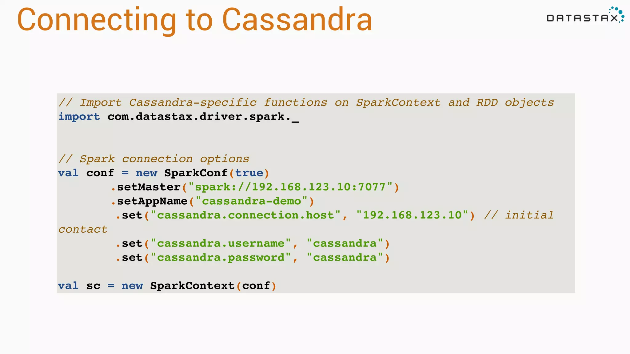 Connecting to Cassandra
// Import Cassandra-specific functions on SparkContext and RDD objects
import com.datastax.driver.spark._
// Spark connection options
val conf = new SparkConf(true)
.setMaster("spark://192.168.123.10:7077")
.setAppName("cassandra-demo")
.set("cassandra.connection.host", "192.168.123.10") // initial
contact
.set("cassandra.username", "cassandra")
.set("cassandra.password", "cassandra")
val sc = new SparkContext(conf)
 