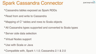 Spark Cassandra Connector
*Cassandra tables exposed as Spark RDDs
*Read from and write to Cassandra
*Mapping of C* tables and rows to Scala objects
*All Cassandra types supported and converted to Scala types
*Server side data selection
*Virtual Nodes support
*Use with Scala or Java
*Compatible with, Spark 1.1.0, Cassandra 2.1 & 2.0
 