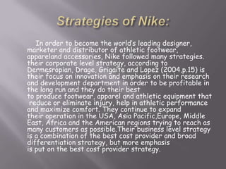 In order to become the world’s leading designer,
marketer and distributor of athletic footwear,
appareland accessories, Nike followed many strategies.
their corporate level strategy, according to
Dermesropian, Drage, Grigaite and Lopez (2004,p.15) is
their focus on innovation and emphasis on their research
and development department in order to be profitable in
the long run and they do their best
to produce footwear, apparel and athletic equipment that
reduce or eliminate injury, help in athletic performance
and maximize comfort. They continue to expand
their operation in the USA, Asia Pacific,Europe, Middle
East, Africa and the American regions trying to reach as
many customers as possible.Their business level strategy
is a combination of the best cost provider and broad
differentiation strategy, but more emphasis
is put on the best cost provider strategy.
 