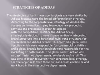The strategies of both these sports giants are very similar but
Adidas focuses more the broad differentiation strategy.
According to the corporate level strategy of Adidas also
focuses on innovation, trying to produce new products,
services and processes in order to cope up
with the competition. In 2009 the Adidas Group
strategically decided to move from a vertically integrated
brand structure into a functional multi-rand structure for
the Reebok and Adidas brands. This created a global sales
function which were responsible for commercial activities
and a global brands function which were responsible for the
marketing of both brands. The global sales function was
also split into two departments, wholesale and retail. This
was done in order to sustain their corporate level strategy
for the long run so that these divisions could emphasize and
work hard in their respective departments.
STRATEGIES OF ADIDAS
 