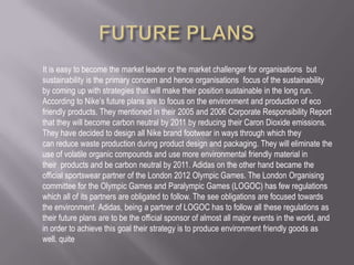 It is easy to become the market leader or the market challenger for organisations but
sustainability is the primary concern and hence organisations focus of the sustainability
by coming up with strategies that will make their position sustainable in the long run.
According to Nike’s future plans are to focus on the environment and production of eco
friendly products. They mentioned in their 2005 and 2006 Corporate Responsibility Report
that they will become carbon neutral by 2011 by reducing their Caron Dioxide emissions.
They have decided to design all Nike brand footwear in ways through which they
can reduce waste production during product design and packaging. They will eliminate the
use of volatile organic compounds and use more environmental friendly material in
their products and be carbon neutral by 2011. Adidas on the other hand became the
official sportswear partner of the London 2012 Olympic Games. The London Organising
committee for the Olympic Games and Paralympic Games (LOGOC) has few regulations
which all of its partners are obligated to follow. The see obligations are focused towards
the environment. Adidas, being a partner of LOGOC has to follow all these regulations as
their future plans are to be the official sponsor of almost all major events in the world, and
in order to achieve this goal their strategy is to produce environment friendly goods as
well. quite
 