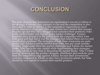 The main element that determines an organisation’s success or failure is
the strategy it follows. Any industry is vast and the competition is also
fierce and in order to survive in the competition organisations must
devise innovative strategies. Nike and Adidas have started their journey
decades ago and they have struggled but sustained their positions; Nike
as the market leader and Adidas as the market challenger. Various
incidents have occurred in the past to both the companies which were
both good and bad, but it was the strategies that helped them survive and
sustain their positions. The strategies of both these companies are quite
similar and Adidas is not far behind from Nike, but any small mistake
by Nike, might make them the market challenger and Adidas the market
leader. Nike has to be very careful while implementing their strategies
because Adidas is very close to becoming the market leader. Nike’s initial
strategy of being just the product designer, distributor and marketer gave
them the competitive edge against Adidas, because their investments
were low compared to Adidas as they have production plants, but Nike
should be very careful to sustain their market position.
 