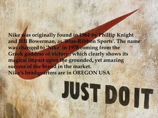 In order to understand the reputation of how brands work,
we shall be covering two sports brands and discuss how
their marketing strategies and the brand itself have made
their name in the market. For this paper, we will be
covering and narrating about 'Nike' and 'Adidas'. Nike
and Adidas are renowned sportswear brands, who have
penetrated, targeted, segmented and positioned their own
brands in the minds of customers. Nike although
continuous to compete in the global market as the leader
in terms of sportswear accessories, Adidas is growing
exponentially at the speed of light and gradually coming
to the verge of giving Nike a competition. On one hand,
Nike owns around Umbro, Hurley, Converse and Cole
Haan. While on the other side of the coin, Adidas stands
with a variety of brand extensions and acquisitions of
Reebok, Taylor made Golf Company and Rockport.
Nike was originally found in 1964 by Phillip Knight
and Bill Bowerman, as 'Blue-Ribbon Sports'. The name
was changed to 'Nike' in 1978 coming from the
Greek goddess of victory , which clearly shows its
magical impact upon the grounded, yet amazing
success of the brand in the market.
Nike's headquarters are in OREGON USA
 