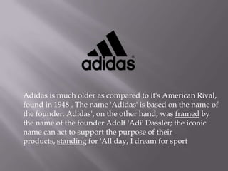 Adidas is much older as compared to it's American Rival,
found in 1948 . The name 'Adidas' is based on the name of
the founder. Adidas', on the other hand, was framed by
the name of the founder Adolf 'Adi' Dassler; the iconic
name can act to support the purpose of their
products, standing for 'All day, I dream for sport
 