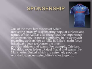 One of the most key aspects of Nike's
marketing strategy is sponsoring popular athletes and
teams. While Adidas also recognizes the importance
of sponsorship, it's not as aggressive in it's approach
regarding aposerships as Nike is. Nike's main focus
has always been to sponser the most
popular athletes and teams. For example, Cristiano
Ronaldo , roger fedrer , Rafael Nadal and teams like
Manchester United which are extremely popular
worldwide, encouraging Nike's sales to go up.
 