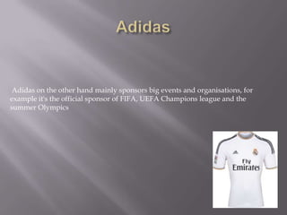 Adidas on the other hand mainly sponsors big events and organisations, for
example it's the official sponsor of FIFA, UEFA Champions league and the
summer Olympics
 
