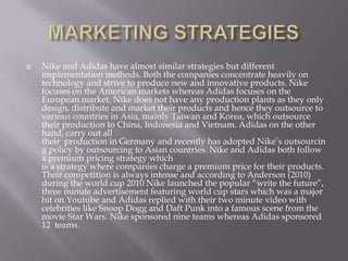  Nike and Adidas have almost similar strategies but different
implementation methods. Both the companies concentrate heavily on
technology and strive to produce new and innovative products. Nike
focuses on the American markets whereas Adidas focuses on the
European market. Nike does not have any production plants as they only
design, distribute and market their products and hence they outsource to
various countries in Asia, mainly Taiwan and Korea, which outsource
their production to China, Indonesia and Vietnam. Adidas on the other
hand, carry out all
their production in Germany and recently has adopted Nike’s outsourcin
g policy by outsourcing to Asian countries. Nike and Adidas both follow
a premium pricing strategy which
is a strategy where companies charge a premium price for their products.
Their competition is always intense and according to Anderson (2010)
during the world cup 2010 Nike launched the popular “write the future”,
three minute advertisement featuring world cup stars which was a major
hit on Youtube and Adidas replied with their two minute video with
celebrities like Snoop Dogg and Daft Punk into a famous scene from the
movie Star Wars. Nike sponsored nine teams whereas Adidas sponsored
12 teams.
 