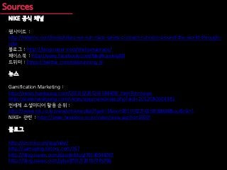 NIKE 공식 채널

웹사이트 :
http://nikeinc.com/news/nikes-we-run-race-series-connect-runners-around-the-world-through-
nike
블로그 : http://blog.naver.com/thehumanrace/
페이스북 : http://www.facebook.com/NikeRunningKR
트위터 : https://twitter.com/nikerunning_kr

뉴스

Gamification Marketing :
http://news.hankyung.com/201210/2012101844091.html?ch=news
http://www.hankyung.com/news/app/newsview.php?aid=2012080603381
전세계 소셜미디어 활용 순위 :
http://www.mt.co.kr/view/mtview.php?type=1&no=2011102710218183636&outlink=1
NIKE+ 관련 : http://www.brainbox.co.kr/news/view.asp?id=25501

블로그

http://d-rink.com/tag/nike/
http://samswing.tistory.com/167
http://blog.naver.com/dasolinblog/70140544707
http://blog.naver.com/jylee8701/120157745706
 