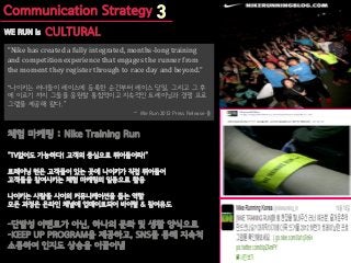 “Nike has created a fully integrated, months-long training
and competition experience that engages the runner from
the moment they register through to race day and beyond.”

“나이키는 러너들이 레이스에 등록한 순간부터 레이스 당일, 그리고 그 후
에 이르기 까지 그들을 응원할 통합적이고 지속적인 트레이닝과 경쟁 프로
그램을 제공해 왔다.”
                                     -   We Run 2012 Press Release 중
 