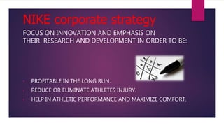 NIKE corporate strategy
FOCUS ON INNOVATION AND EMPHASIS ON
THEIR RESEARCH AND DEVELOPMENT IN ORDER TO BE:
• PROFITABLE IN THE LONG RUN.
• REDUCE OR ELIMINATE ATHLETES INJURY.
• HELP IN ATHLETIC PERFORMANCE AND MAXIMIZE COMFORT.
 