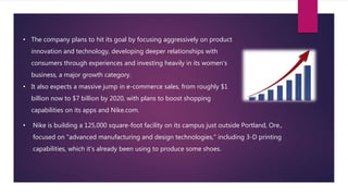 • The company plans to hit its goal by focusing aggressively on product
innovation and technology, developing deeper relationships with
consumers through experiences and investing heavily in its women's
business, a major growth category.
• It also expects a massive jump in e-commerce sales, from roughly $1
billion now to $7 billion by 2020, with plans to boost shopping
capabilities on its apps and Nike.com.
• Nike is building a 125,000 square-foot facility on its campus just outside Portland, Ore.,
focused on "advanced manufacturing and design technologies," including 3-D printing
capabilities, which it's already been using to produce some shoes.
 