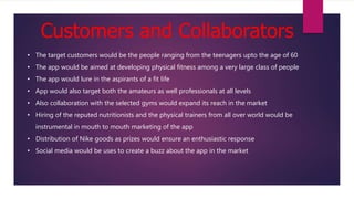 Customers and Collaborators
• The target customers would be the people ranging from the teenagers upto the age of 60
• The app would be aimed at developing physical fitness among a very large class of people
• The app would lure in the aspirants of a fit life
• App would also target both the amateurs as well professionals at all levels
• Also collaboration with the selected gyms would expand its reach in the market
• Hiring of the reputed nutritionists and the physical trainers from all over world would be
instrumental in mouth to mouth marketing of the app
• Distribution of Nike goods as prizes would ensure an enthusiastic response
• Social media would be uses to create a buzz about the app in the market
 