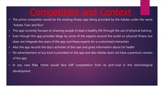 Competitors and Context
• The prime competitor would be the existing fitness app being provided by the Adidas under the name
“Adidas Train and Run”
• This app currently focuses on drawing people to lead a healthy life through the use of physical training
• Even though this app provides blogs by some of the experts around the world on physical fitness but
does not integrate the users of the app and these experts for a customized interaction
• Also the app records the day’s activities of the user and gives information about his health
• No advertisement of any kind is provided on the app and also Adidas does not have a premium version
of the app
• In any case NikeXtreme would face stiff competetion from its arch-rival in this technological
development
 