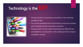 • The app would be a bring about a revolution in the marketing
strategy for Nike
• The current marketing trends would witness a new and innovative
style of spreading brand among the consumers
• The app would not only create a brand equity for Nike but also
consolidate its current position in the market given the increased
competition recently
Technology is the KEY
 
