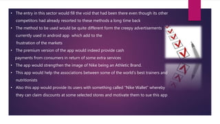 • The entry in this sector would fill the void that had been there even though its other
competitors had already resorted to these methods a long time back
• The method to be used would be quite different form the creepy advertisements
currently used in android app which add to the
frustration of the markets
• The premium version of the app would indeed provide cash
payments from consumers in return of some extra services
• The app would strengthen the image of Nike being an Athletic Brand.
• This app would help the associations between some of the world’s best trainers and
nutritionists
• Also this app would provide its users with something called “Nike Wallet” whereby
they can claim discounts at some selected stores and motivate them to sue this app
 