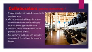 Collaborators gaining something ?
• The app would bring increased revenues to the
associated gyms
• Also the stores selling Nike products would
witness increased demands of the jogging
shoes and hence appease this channel
• Associated trainers and nutritionists will be
provided revenues by Nike
• Nike can further collaborate with some other
sectors as well depending on the success of
this app
 