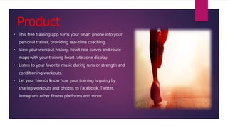 Product
• This free training app turns your smart phone into your
personal trainer, providing real-time coaching,
• View your workout history, heart rate curves and route
maps with your training heart rate zone display.
• Listen to your favorite music during runs or strength and
conditioning workouts.
• Let your friends know how your training is going by
sharing workouts and photos to Facebook, Twitter,
Instagram, other fitness platforms and more.
 
