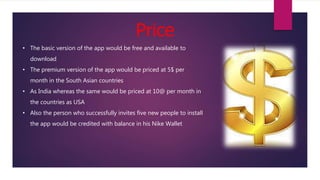 Price
• The basic version of the app would be free and available to
download
• The premium version of the app would be priced at 5$ per
month in the South Asian countries
• As India whereas the same would be priced at 10@ per month in
the countries as USA
• Also the person who successfully invites five new people to install
the app would be credited with balance in his Nike Wallet
 